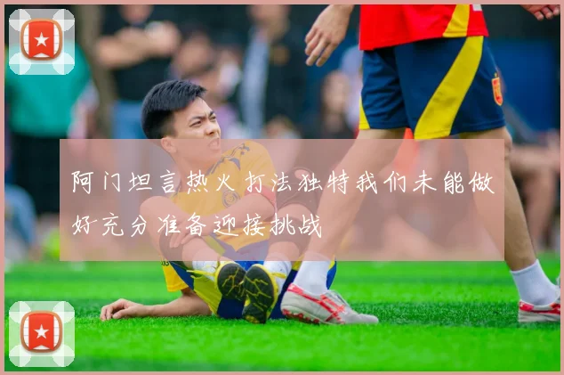 阿门坦言热火打法独特我们未能做好充分准备迎接挑战