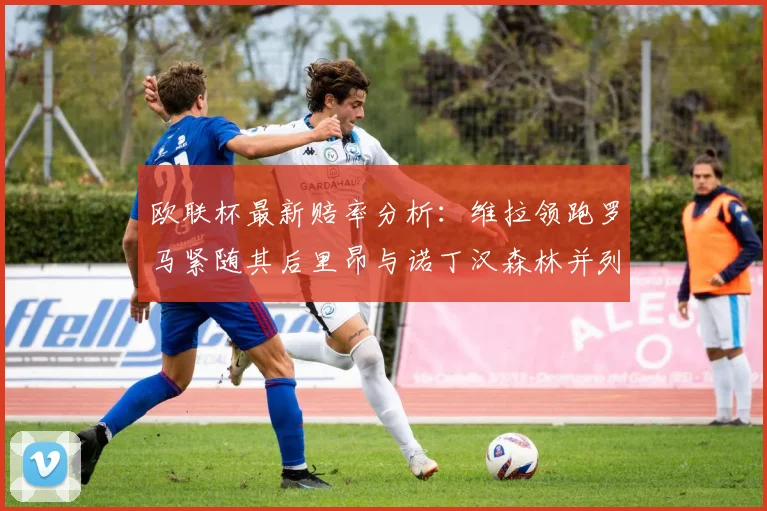 欧联杯最新赔率分析：维拉领跑罗马紧随其后里昂与诺丁汉森林并列争夺第三